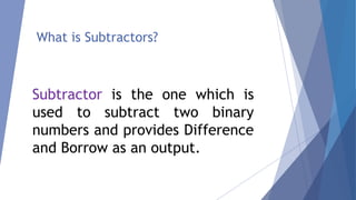 What is Subtractors? 
Subtractor is the one which is 
used to subtract two binary 
numbers and provides Difference 
and Borrow as an output. 
 