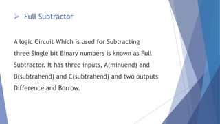  Full Subtractor 
A logic Circuit Which is used for Subtracting 
three Single bit Binary numbers is known as Full 
Subtractor. It has three inputs, A(minuend) and 
B(subtrahend) and C(subtrahend) and two outputs 
Difference and Borrow. 
 