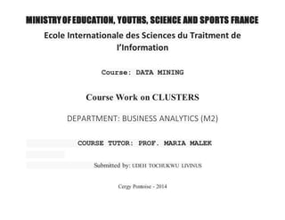 MINISTRY OF EDUCATION, YOUTHS, SCIENCE AND SPORTS FRANCE 
Ecole Internationale des Sciences du Traitment de 
I’Information 
Course: DATA MINING 
Course Work on CLUSTERS 
DEPARTMENT: BUSINESS ANALYTICS (M2) 
COURSE TUTOR: PROF. MARIA MALEK 
Submitted by: UDEH TOCHUKWU LIVINUS 
Cergy Pontoise - 2014 
 