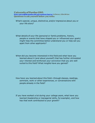 University of Purdue OWL 
ht tp://owl.english.purdue.edu/owl/resource/642/01/ Jo Doran, Allen Brizee 
Questions to ask yourself before you write: 
What's special, unique, distinctive, and/or impressive about you or 
your life story? 
What details of your life (personal or family problems, history, 
people or events that have shaped you or influenced your goals) 
might help the committee better understand you or help set you 
apart from other applicants? 
When did you become interested in this field and what have you 
learned about it (and about yourself) that has further stimulated 
your interest and reinforced your conviction that you are well 
suited to this field? What insights have you gained? 
How have you learned about this field—through classes, readings, 
seminars, work or other experiences, or conversations with 
people already in the field? 
If you have worked a lot during your college years, what have you 
learned (leadership or managerial skills, for example), and how 
has that work contributed to your growth? 
 