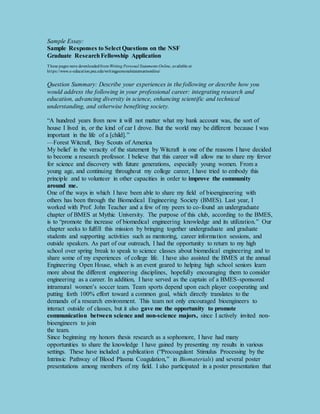 Sample Essay: 
Sample Responses to Select Questions on the NSF 
Graduate Research Fellowship Application 
These pages were downloaded from Writing Personal Statements Online, available at 
ht tps://www.e-educat ion.psu.edu/writ ingpersonalstatementsonline/ 
Question Summary: Describe your experiences in the following or describe how you 
would address the following in your professional career: integrating research and 
education, advancing diversity in science, enhancing scientific and technical 
understanding, and otherwise benefiting society. 
“A hundred years from now it will not matter what my bank account was, the sort of 
house I lived in, or the kind of car I drove. But the world may be different because I was 
important in the life of a [child].” 
—Forest Witcraft, Boy Scouts of America 
My belief in the veracity of the statement by Witcraft is one of the reasons I have decided 
to become a research professor. I believe that this career will allow me to share my fervor 
for science and discovery with future generations, especially young women. From a 
young age, and continuing throughout my college career, I have tried to embody this 
principle and to volunteer in other capacities in order to improve the community 
around me. 
One of the ways in which I have been able to share my field of bioengineering with 
others has been through the Biomedical Engineering Society (BMES). Last year, I 
worked with Prof. John Teacher and a few of my peers to co-found an undergraduate 
chapter of BMES at Mythic University. The purpose of this club, according to the BMES, 
is to “promote the increase of biomedical engineering knowledge and its utilization.” Our 
chapter seeks to fulfill this mission by bringing together undergraduate and graduate 
students and supporting activities such as mentoring, career informa tion sessions, and 
outside speakers. As part of our outreach, I had the opportunity to return to my high 
school over spring break to speak to science classes about biomedical engineering and to 
share some of my experiences of college life. I have also assisted the BMES at the annual 
Engineering Open House, which is an event geared to helping high school seniors learn 
more about the different engineering disciplines, hopefully encouraging them to consider 
engineering as a career. In addition, I have served as the captain of a BMES-sponsored 
intramural women’s soccer team. Team sports depend upon each player cooperating and 
putting forth 100% effort toward a common goal, which directly translates to the 
demands of a research environment. This team not only encouraged bioengineers to 
interact outside of classes, but it also gave me the opportunity to promote 
communication between science and non-science majors, since I actively invited non-bioengineers 
to join 
the team. 
Since beginning my honors thesis research as a sophomore, I have had many 
opportunities to share the knowledge I have gained by presenting my results in various 
settings. These have included a publication (“Procoagulant Stimulus Processing by the 
Intrinsic Pathway of Blood Plasma Coagulation,” in Biomaterials) and several poster 
presentations among members of my field. I also participated in a poster presentation that 
 