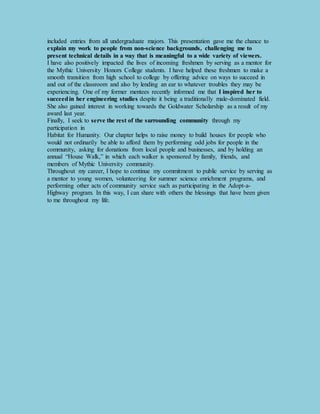 included entries from all undergraduate majors. This presentation gave me the chance to 
explain my work to people from non-science backgrounds, challenging me to 
present technical details in a way that is meaningful to a wide variety of viewers. 
I have also positively impacted the lives of incoming freshmen by serving as a mentor for 
the Mythic University Honors College students. I have helped these freshmen to make a 
smooth transition from high school to college by offering advice on ways to succeed in 
and out of the classroom and also by lending an ear to whatever troubles they may be 
experiencing. One of my former mentees recently informed me that I inspired her to 
succeed in her engineering studies despite it being a traditionally male-dominated field. 
She also gained interest in working towards the Goldwater Scholarship as a result of my 
award last year. 
Finally, I seek to serve the rest of the surrounding community through my 
participation in 
Habitat for Humanity. Our chapter helps to raise money to build houses for people who 
would not ordinarily be able to afford them by performing odd jobs for people in the 
community, asking for donations from local people and businesses, and by holding an 
annual “House Walk,” in which each walker is sponsored by family, friends, and 
members of Mythic University community. 
Throughout my career, I hope to continue my commitment to public service by serving as 
a mentor to young women, volunteering for summer science enrichment programs, and 
performing other acts of community service such as participating in the Adopt-a- 
Highway program. In this way, I can share with others the blessings that have been given 
to me throughout my life. 
 