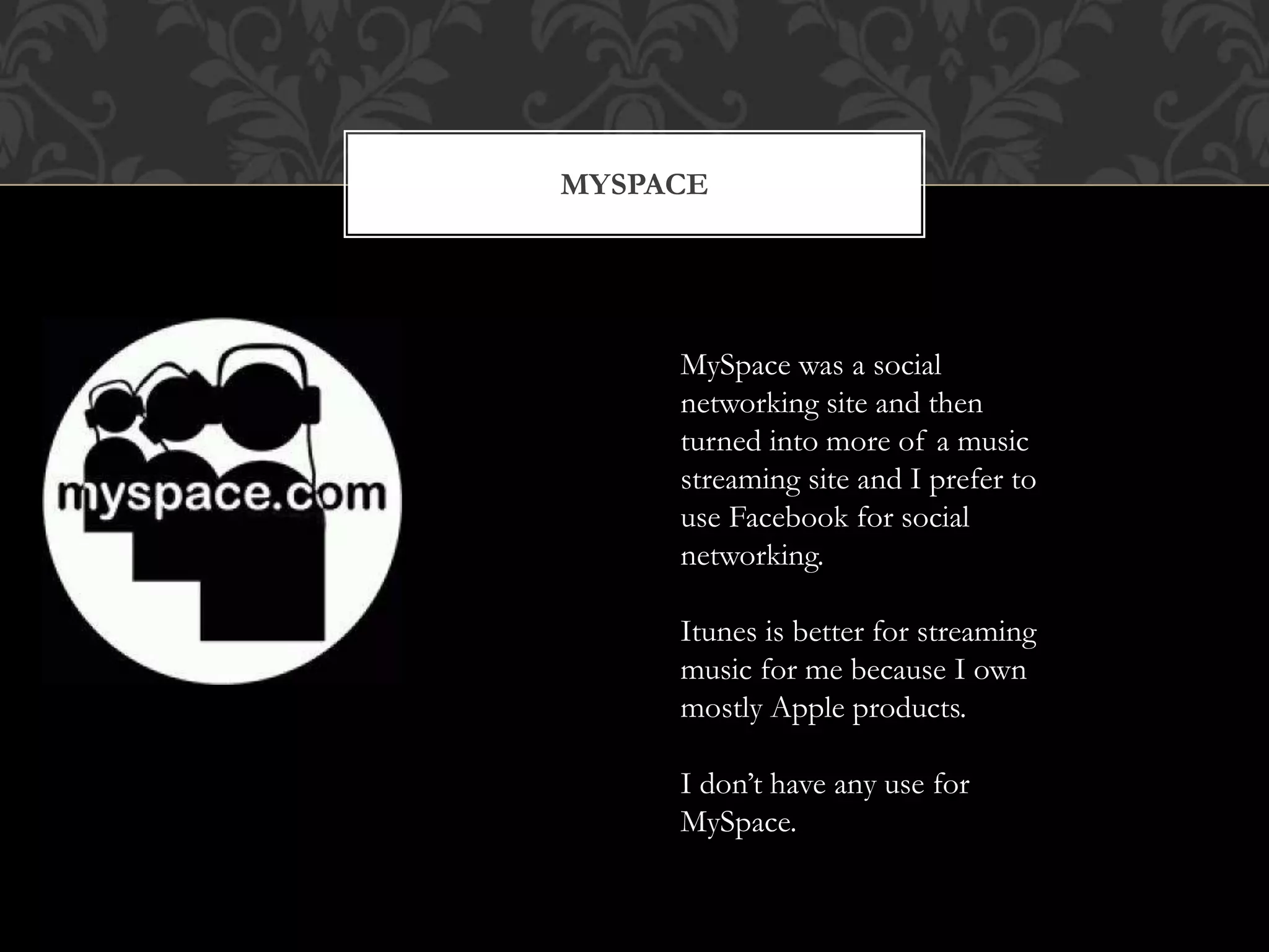 MYSPACE 
MySpace was a social 
networking site and then 
turned into more of a music 
streaming site and I prefer to 
use Facebook for social 
networking. 
Itunes is better for streaming 
music for me because I own 
mostly Apple products. 
I don’t have any use for 
MySpace. 
 