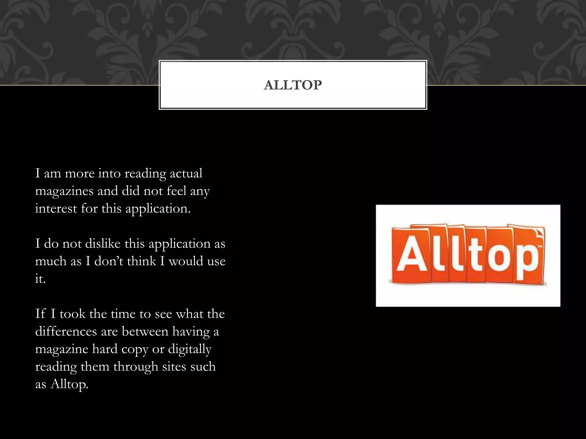 ALLTOP 
I am more into reading actual 
magazines and did not feel any 
interest for this application. 
I do not dislike this application as 
much as I don’t think I would use 
it. 
If I took the time to see what the 
differences are between having a 
magazine hard copy or digitally 
reading them through sites such 
as Alltop. 
