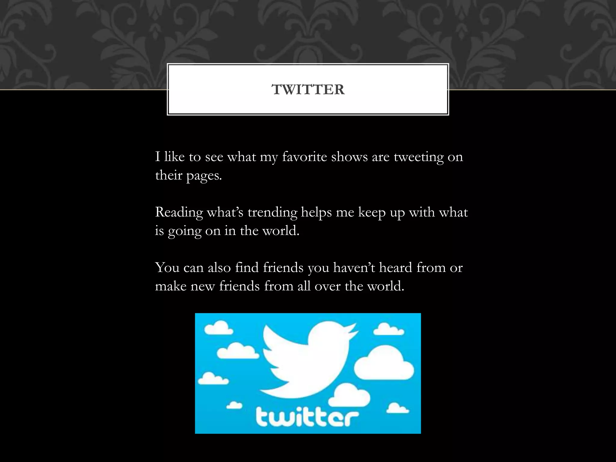TWITTER 
I like to see what my favorite shows are tweeting on 
their pages. 
Reading what’s trending helps me keep up with what 
is going on in the world. 
You can also find friends you haven’t heard from or 
make new friends from all over the world. 
 