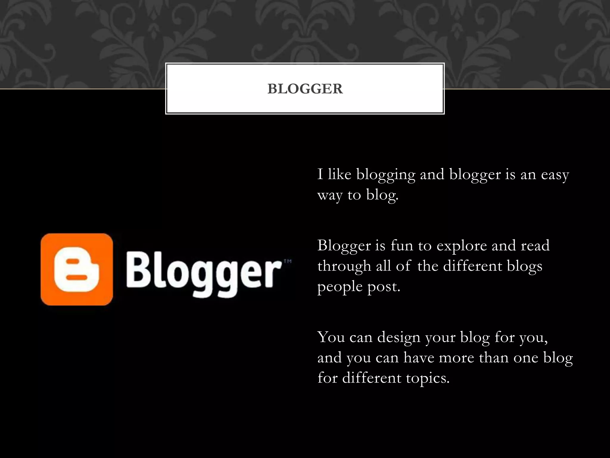 BLOGGER 
I like blogging and blogger is an easy 
way to blog. 
Blogger is fun to explore and read 
through all of the different blogs 
people post. 
You can design your blog for you, 
and you can have more than one blog 
for different topics. 
 