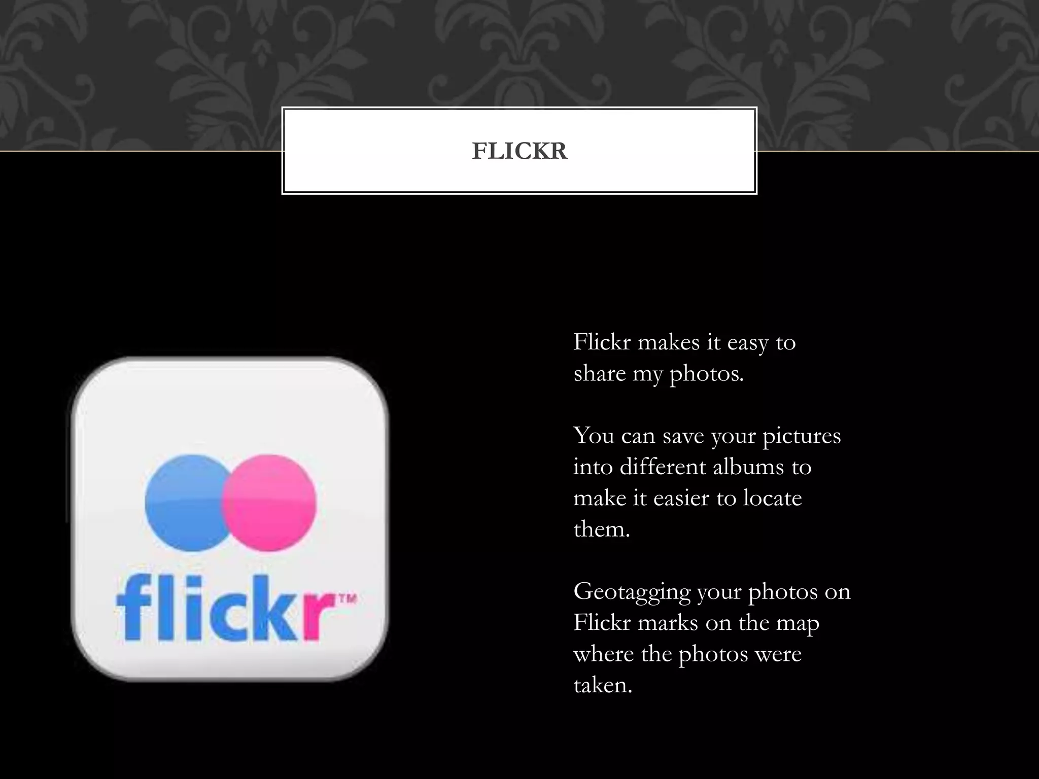 FLICKR 
Flickr makes it easy to 
share my photos. 
You can save your pictures 
into different albums to 
make it easier to locate 
them. 
Geotagging your photos on 
Flickr marks on the map 
where the photos were 
taken. 
 