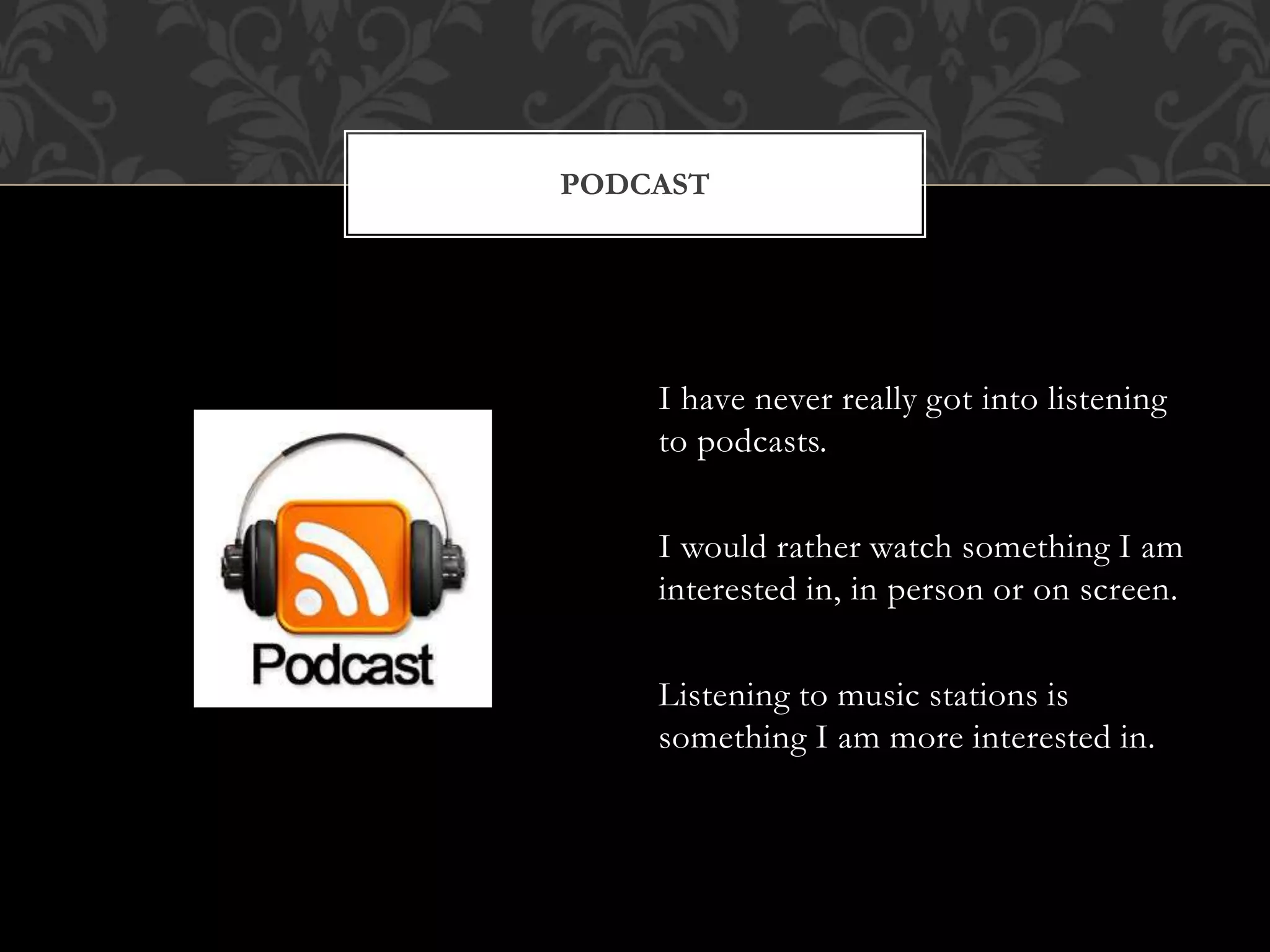 PODCAST 
I have never really got into listening 
to podcasts. 
I would rather watch something I am 
interested in, in person or on screen. 
Listening to music stations is 
something I am more interested in. 
 