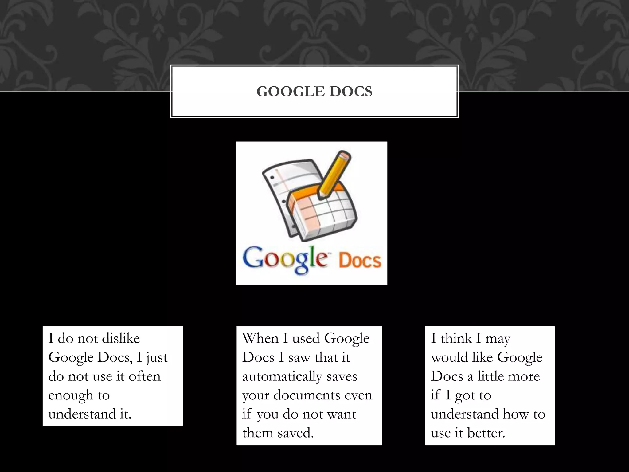 GOOGLE DOCS 
I do not dislike 
Google Docs, I just 
do not use it often 
enough to 
understand it. 
When I used Google 
Docs I saw that it 
automatically saves 
your documents even 
if you do not want 
them saved. 
I think I may 
would like Google 
Docs a little more 
if I got to 
understand how to 
use it better. 
 
