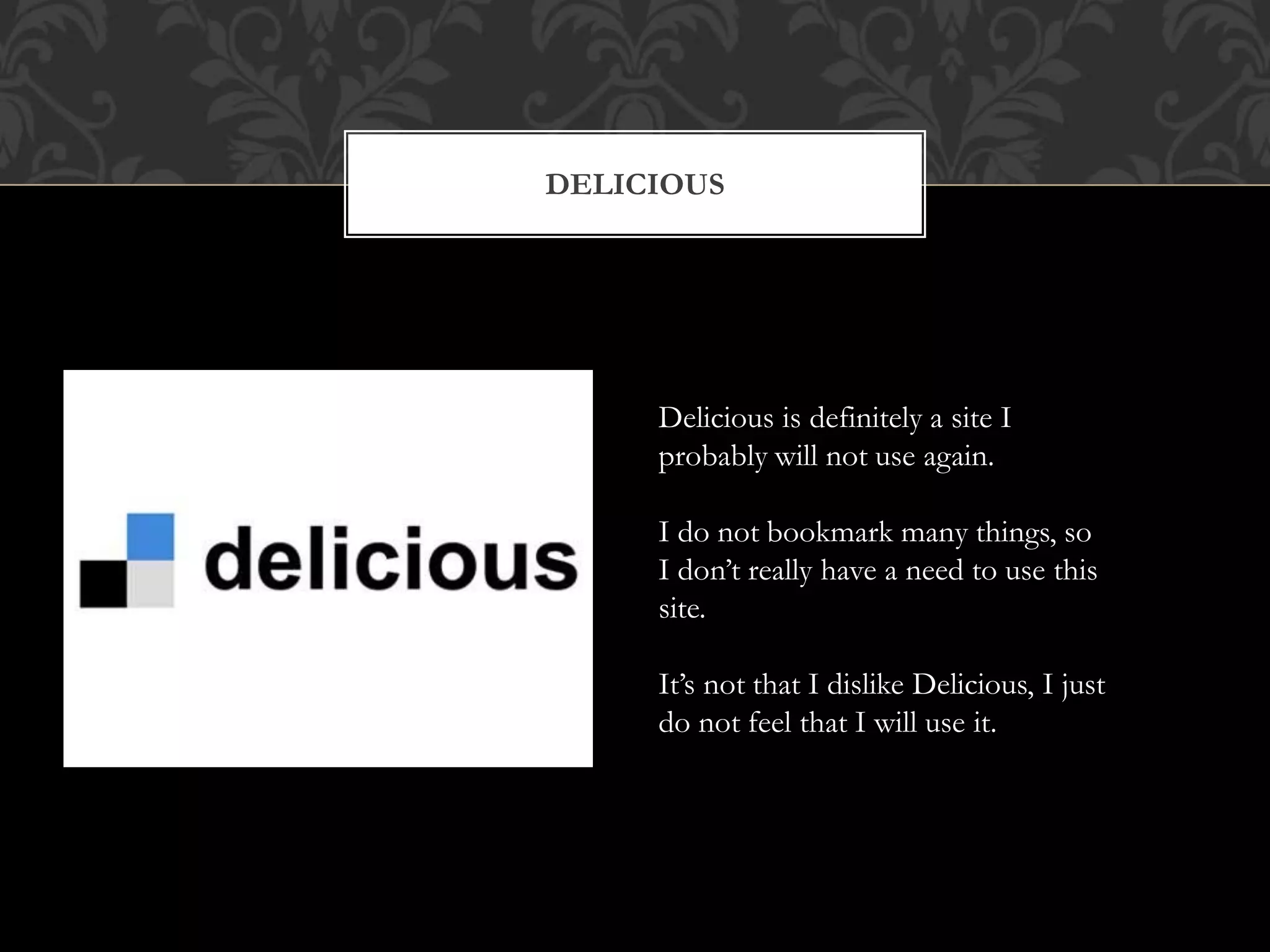 DELICIOUS 
Delicious is definitely a site I 
probably will not use again. 
I do not bookmark many things, so 
I don’t really have a need to use this 
site. 
It’s not that I dislike Delicious, I just 
do not feel that I will use it. 
 