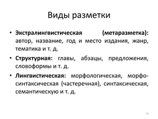 Виды разметки 
•Экстралингвистическая (метаразметка): автор, название, год и место издания, жанр, тематика и т. д. 
•Структурная: главы, абзацы, предложения, словоформы и т. д. 
•Лингвистическая: морфологическая, морфо- синтаксическая (частеречная), синтаксическая, семантическую и т. д. 
19  