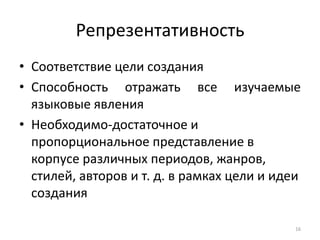 Репрезентативность 
•Соответствие цели создания 
•Способность отражать все изучаемые языковые явления 
•Необходимо-достаточное и пропорциональное представление в корпусе различных периодов, жанров, стилей, авторов и т. д. в рамках цели и идеи создания 
16  