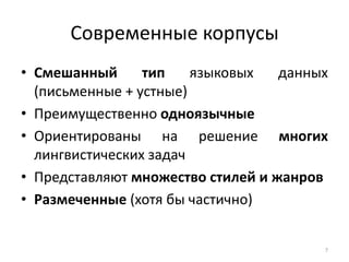 Современные корпусы 
•Смешанный тип языковых данных (письменные + устные) 
•Преимущественно одноязычные 
•Ориентированы на решение многих лингвистических задач 
•Представляют множество стилей и жанров 
•Размеченные (хотя бы частично) 
7  