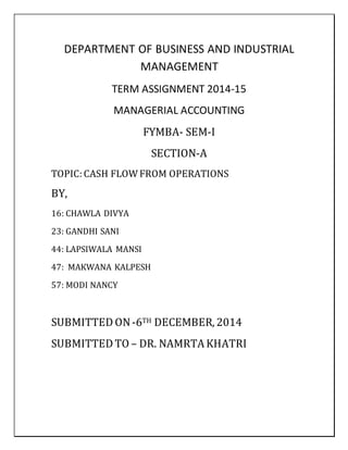 DEPARTMENT OF BUSINESS AND INDUSTRIAL
MANAGEMENT
TERM ASSIGNMENT 2014-15
MANAGERIAL ACCOUNTING
FYMBA- SEM-I
SECTION-A
TOPIC: CASH FLOW FROM OPERATIONS
BY,
16: CHAWLA DIVYA
23: GANDHI SANI
44: LAPSIWALA MANSI
47: MAKWANA KALPESH
57: MODI NANCY
SUBMITTED ON-6TH DECEMBER, 2014
SUBMITTED TO – DR. NAMRTA KHATRI
 