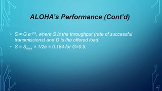 11
ALOHA’s Performance (Cont’d)
• S = G e-2G, where S is the throughput (rate of successful
transmissions) and G is the offered load.
• S = Smax = 1/2e = 0.184 for G=0.5.
 