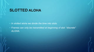 SLOTTED ALOHA
• In slotted aloha we divide the time into slots.
• Frames can only be transmitted at beginning of slot: “discrete”
ALOHA.
 
