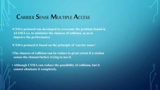 •CSMA protocol was developed to overcome the problem found in
ALOHA i.e. to minimize the chances of collision, so as to
improve the performance.
•CSMA protocol is based on the principle of ‘carrier sense’.
•The chances of collision can be reduce to great extent if a station
senses the channel before trying to use it.
• Although CSMA can reduce the possibility of collision, but it
cannot eliminate it completely.
CARRIER SENSE MULTIPLE ACCESS
 