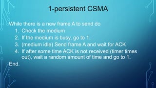 1-persistent CSMA
While there is a new frame A to send do
1. Check the medium
2. If the medium is busy, go to 1.
3. (medium idle) Send frame A and wait for ACK
4. If after some time ACK is not received (timer times
out), wait a random amount of time and go to 1.
End.
 