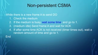 Non-persistent CSMA
While there is a new frame A to send DO
1. Check the medium
2. If the medium is busy, wait some time, and go to 1.
3. (medium idle) Send frame A and wait for ACK
4. If after some time ACK is not received (timer times out), wait a
random amount of time and go to 1.
End
 