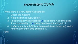 p-persistent CSMA
While there is a new frame A to send do
1. Check the medium
2. If the medium is busy, go to 1.
3. (medium idle) With probability p send frame A and the go to
4, and probability (1- p) delay one time slot and go to 1.
4. If after some time ACK is not received (timer times out), wait a
random amount of time and go to 1.
End.
 