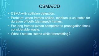 20
CSMA/CD
• CSMA with collision detection.
• Problem: when frames collide, medium is unusable for
duration of both (damaged) frames.
• For long frames (when compared to propagation time),
considerable waste.
• What if station listens while transmitting?
 