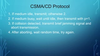 21
CSMA/CD Protocol
1. If medium idle, transmit; otherwise 2.
2. If medium busy, wait until idle, then transmit with p=1.
3. If collision detected, transmit brief jamming signal and
abort transmission.
4. After aborting, wait random time, try again.
 