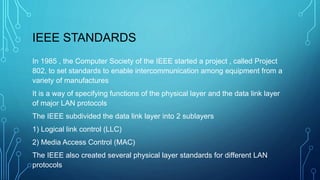IEEE STANDARDS
In 1985 , the Computer Society of the IEEE started a project , called Project
802, to set standards to enable intercommunication among equipment from a
variety of manufactures
It is a way of specifying functions of the physical layer and the data link layer
of major LAN protocols
The IEEE subdivided the data link layer into 2 sublayers
1) Logical link control (LLC)
2) Media Access Control (MAC)
The IEEE also created several physical layer standards for different LAN
protocols
 