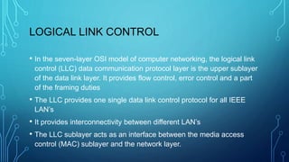LOGICAL LINK CONTROL
• In the seven-layer OSI model of computer networking, the logical link
control (LLC) data communication protocol layer is the upper sublayer
of the data link layer. It provides flow control, error control and a part
of the framing duties
• The LLC provides one single data link control protocol for all IEEE
LAN’s
• It provides interconnectivity between different LAN’s
• The LLC sublayer acts as an interface between the media access
control (MAC) sublayer and the network layer.
 