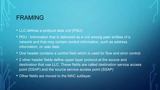 FRAMING
• LLC defines a protocol data unit (PDU)
• PDU : Information that is delivered as a unit among peer entities of a
network and that may contain control information, such as address
information, or user data.
• One header contains a control field which is used for flow and error control.
• 2 other header fields define upper layer protocol at the source and
destination that use LLC. These fields are called destination service access
point (DSAP) and the source service access point (SSAP)
• Other fields are moved to the MAC sublayer.
 