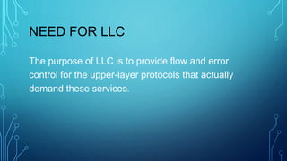NEED FOR LLC
The purpose of LLC is to provide flow and error
control for the upper-layer protocols that actually
demand these services.
 