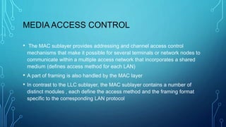 MEDIA ACCESS CONTROL
• The MAC sublayer provides addressing and channel access control
mechanisms that make it possible for several terminals or network nodes to
communicate within a multiple access network that incorporates a shared
medium (defines access method for each LAN)
• A part of framing is also handled by the MAC layer
• In contrast to the LLC sublayer, the MAC sublayer contains a number of
distinct modules , each define the access method and the framing format
specific to the corresponding LAN protocol
 