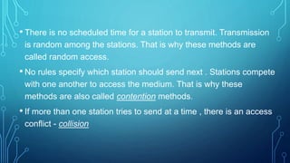 • There is no scheduled time for a station to transmit. Transmission
is random among the stations. That is why these methods are
called random access.
• No rules specify which station should send next . Stations compete
with one another to access the medium. That is why these
methods are also called contention methods.
• If more than one station tries to send at a time , there is an access
conflict - collision
 