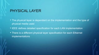 PHYSICAL LAYER
• The physical layer is dependant on the implementation and the type of
physical media used
• IEEE defines detailed specification for each LAN implementation
• There is a different physical layer specification for each Ethernet
implementations
 
