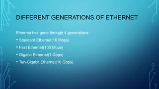 DIFFERENT GENERATIONS OF ETHERNET
Ethernet has gone through 4 generations
• Standard Ethernet(10 Mbps)
• Fast Ethernet(100 Mbps)
• Gigabit Ethernet(1 Gbps)
• Ten-Gigabit Ethernet(10 Gbps)
 