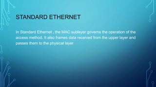 STANDARD ETHERNET
In Standard Ethernet , the MAC sublayer governs the operation of the
access method. It also frames data received from the upper layer and
passes them to the physical layer
 