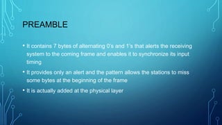 PREAMBLE
• It contains 7 bytes of alternating 0’s and 1’s that alerts the receiving
system to the coming frame and enables it to synchronize its input
timing
• It provides only an alert and the pattern allows the stations to miss
some bytes at the beginning of the frame
• It is actually added at the physical layer
 