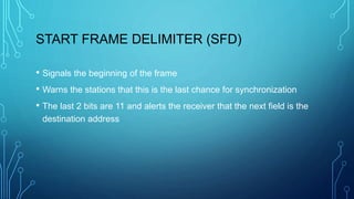 START FRAME DELIMITER (SFD)
• Signals the beginning of the frame
• Warns the stations that this is the last chance for synchronization
• The last 2 bits are 11 and alerts the receiver that the next field is the
destination address
 