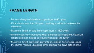 FRAME LENGTH
• Minimum length of data from upper layer is 46 bytes
• If the data is less than 46 bytes , padding is added to make up the
difference
• Maximum length of data from upper layer is 1500 bytes
• Memory was very expensive when Ethernet was designed, maximum
length restriction helped to reduce the size of the buffer
• Maximum length restriction prevents one station from monopolizing
the shared medium , blocking other stations that have data to send
 