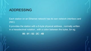 ADDRESSING
Each station on an Ethernet network has its own network interface card
(NIC)
It provides the station with a 6-byte physical address , normally written
in a hexadecimal notation , with a colon between the bytes ,for eg.
06 : 01 : 02 : 2C : 4B
 