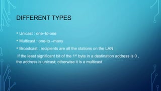 DIFFERENT TYPES
• Unicast : one–to-one
• Multicast : one-to –many
• Broadcast : recipients are all the stations on the LAN
If the least significant bit of the 1st byte in a destination address is 0 ,
the address is unicast; otherwise it is a multicast
 