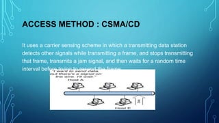 ACCESS METHOD : CSMA/CD
It uses a carrier sensing scheme in which a transmitting data station
detects other signals while transmitting a frame, and stops transmitting
that frame, transmits a jam signal, and then waits for a random time
interval before trying to resend the frame.
 