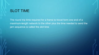 SLOT TIME
The round trip time required for a frame to travel form one end of a
maximum-length network to the other plus the time needed to send the
jam sequence is called the slot time
 