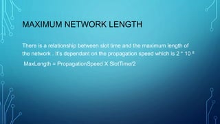 MAXIMUM NETWORK LENGTH
There is a relationship between slot time and the maximum length of
the network . It’s dependant on the propagation speed which is 2 * 10 8
MaxLength = PropagationSpeed X SlotTime/2
 