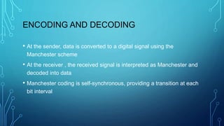 ENCODING AND DECODING
• At the sender, data is converted to a digital signal using the
Manchester scheme
• At the receiver , the received signal is interpreted as Manchester and
decoded into data
• Manchester coding is self-synchronous, providing a transition at each
bit interval
 