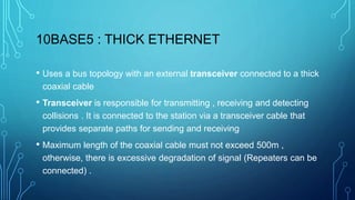 10BASE5 : THICK ETHERNET
• Uses a bus topology with an external transceiver connected to a thick
coaxial cable
• Transceiver is responsible for transmitting , receiving and detecting
collisions . It is connected to the station via a transceiver cable that
provides separate paths for sending and receiving
• Maximum length of the coaxial cable must not exceed 500m ,
otherwise, there is excessive degradation of signal (Repeaters can be
connected) .
 
