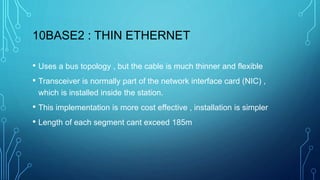 10BASE2 : THIN ETHERNET
• Uses a bus topology , but the cable is much thinner and flexible
• Transceiver is normally part of the network interface card (NIC) ,
which is installed inside the station.
• This implementation is more cost effective , installation is simpler
• Length of each segment cant exceed 185m
 
