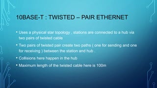 10BASE-T : TWISTED – PAIR ETHERNET
• Uses a physical star topology , stations are connected to a hub via
two pairs of twisted cable
• Two pairs of twisted pair create two paths ( one for sending and one
for receiving ) between the station and hub .
• Collisions here happen in the hub
• Maximum length of the twisted cable here is 100m
 