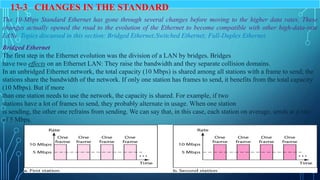 13.5
8
13-3 CHANGES IN THE STANDARD
The 10-Mbps Standard Ethernet has gone through several changes before moving to the higher data rates. These
changes actually opened the road to the evolution of the Ethernet to become compatible with other high-data-rate
LANs. Topics discussed in this section: Bridged Ethernet;Switched Ethernet; Full-Duplex Ethernet.
Bridged Ethernet
The first step in the Ethernet evolution was the division of a LAN by bridges. Bridges
have two effects on an Ethernet LAN: They raise the bandwidth and they separate collision domains.
In an unbridged Ethernet network, the total capacity (10 Mbps) is shared among all stations with a frame to send; the
stations share the bandwidth of the network. If only one station has frames to send, it benefits from the total capacity
(10 Mbps). But if more
than one station needs to use the network, the capacity is shared. For example, if two
stations have a lot of frames to send, they probably alternate in usage. When one station
is sending, the other one refrains from sending. We can say that, in this case, each station on average, sends at a rate
of 5 Mbps.
 