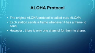 ALOHA Protocol
• The original ALOHA protocol is called pure ALOHA.
• Each station sends a frame whenever it has a frame to
send.
• However , there is only one channel for them to share.
 