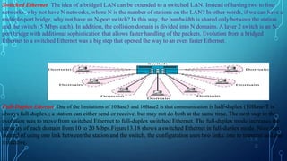 13.6
0
Switched Ethernet: The idea of a bridged LAN can be extended to a switched LAN. Instead of having two to four
networks, why not have N networks, where N is the number of stations on the LAN? In other words, if we can have a
multiple-port bridge, why not have an N-port switch? In this way, the bandwidth is shared only between the station
and the switch (5 Mbps each). In addition, the collision domain is divided into N domains. A layer 2 switch is an N-
port bridge with additional sophistication that allows faster handling of the packets. Evolution from a bridged
Ethernet to a switched Ethernet was a big step that opened the way to an even faster Ethernet.
Full-Duplex Ethernet: One of the limitations of 10Base5 and 10Base2 is that communication is half-duplex (10Base-T is
always full-duplex); a station can either send or receive, but may not do both at the same time. The next step in the
evolution was to move from switched Ethernet to full-duplex switched Ethernet. The full-duplex mode increases the
capacity of each domain from 10 to 20 Mbps.Figure13.18 shows a switched Ethernet in full-duplex mode. Note that
instead of using one link between the station and the switch, the configuration uses two links: one to transmit and one
to receive.
 